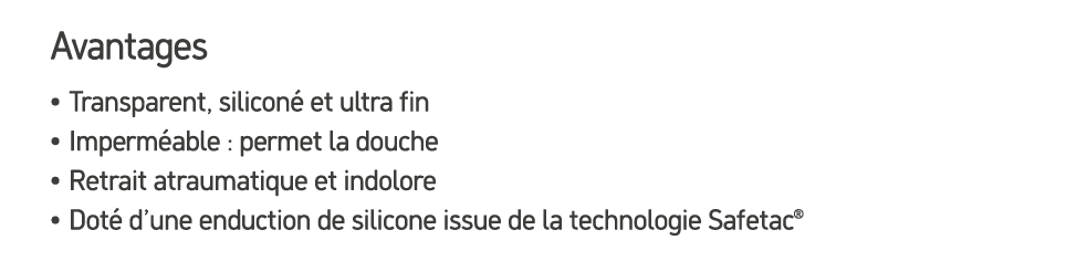 Avantages • Transparent, silicon et ultra fin • Imperm able : permet la douche • Retrait atraumatique et indolore • ...
