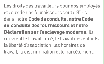 Les droits des travailleurs pour nos employés et ceux de nos fournisseurs sont définis dans notre Code de conduite, n   