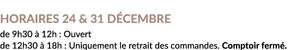 Horaires 24 & 31 Décembre  de 9h30 à 12h : Ouvert  de 12h30 à 18h : Uniquement le retrait des commandes  Comptoir fermé 