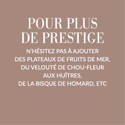 Pour plus de prestige n hésitez pas à ajouter des plateaux de fruits de mer, du Velouté de Chou-fleur aux Huîtres, de   