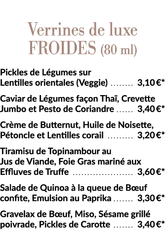  Verrines de luxe Froides (80 ml) Pickles de Légumes sur Lentilles orientales (Veggie)  3,10  * Caviar de Légumes faç   